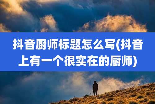 抖音厨师标题怎么写(抖音上有一个很实在的厨师)