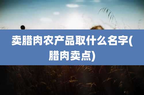 卖腊肉农产品取什么名字(腊肉卖点)