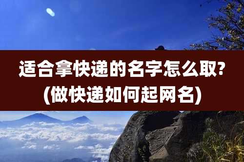 适合拿快递的名字怎么取?(做快递如何起网名)