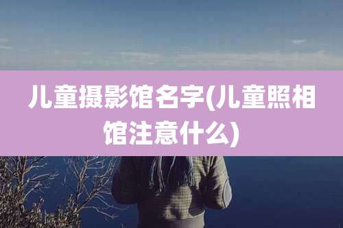 儿童摄影馆名字(儿童照相馆注意什么)
