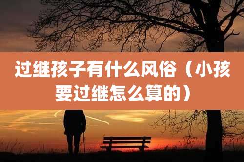 过继孩子有什么风俗（小孩要过继怎么算的）