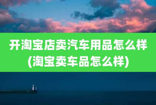开淘宝店卖汽车用品怎么样(淘宝卖车品怎么样)