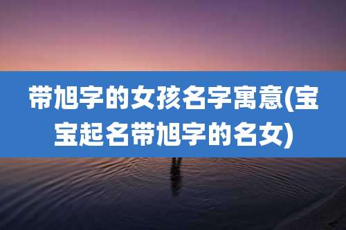 带旭字的女孩名字寓意(宝宝起名带旭字的名女)