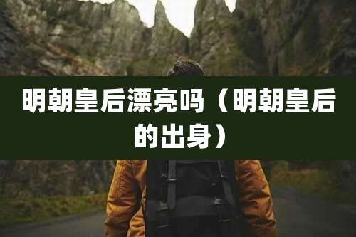 明朝皇后漂亮吗（明朝皇后的出身）