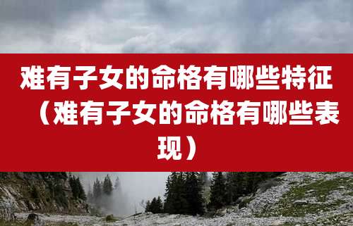 难有子女的命格有哪些特征（难有子女的命格有哪些表现）