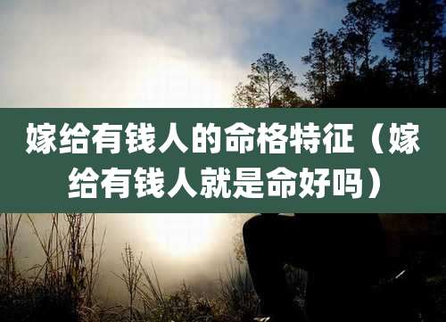 嫁给有钱人的命格特征（嫁给有钱人就是命好吗）