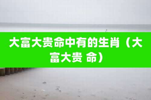 大富大贵命中有的生肖（大富大贵 命）