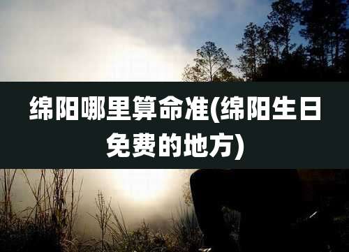 绵阳哪里算命准(绵阳生日免费的地方)