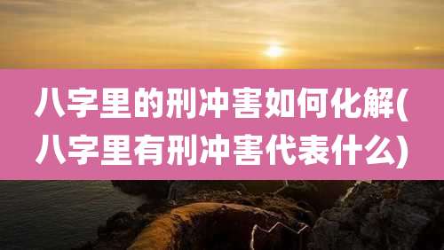 八字里的刑冲害如何化解(八字里有刑冲害代表什么)