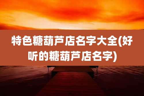 特色糖葫芦店名字大全(好听的糖葫芦店名字)