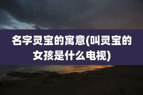 名字灵宝的寓意(叫灵宝的女孩是什么电视)