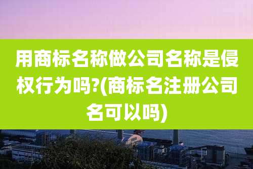 用商标名称做公司名称是侵权行为吗?(商标名注册公司名可以吗)