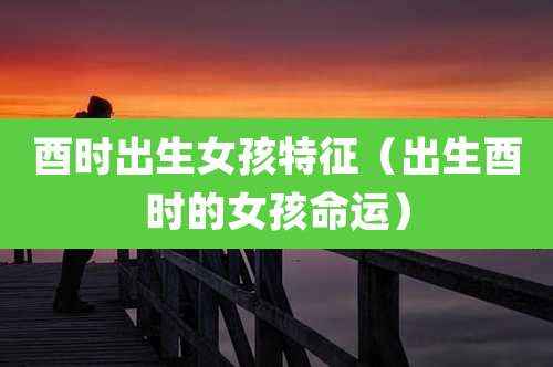 酉时出生女孩特征（出生酉时的女孩命运）
