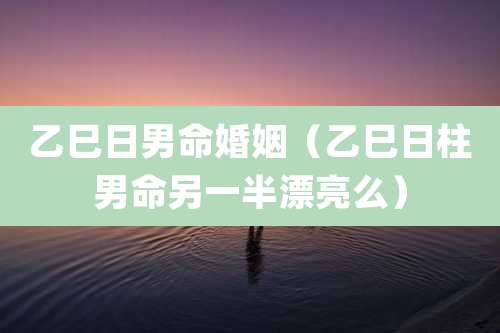乙巳日男命婚姻（乙巳日柱男命另一半漂亮么）