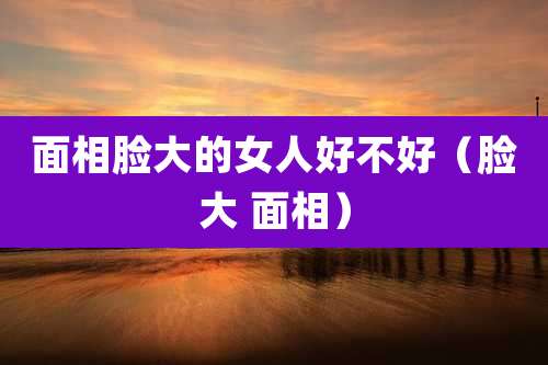 面相脸大的女人好不好（脸大 面相）
