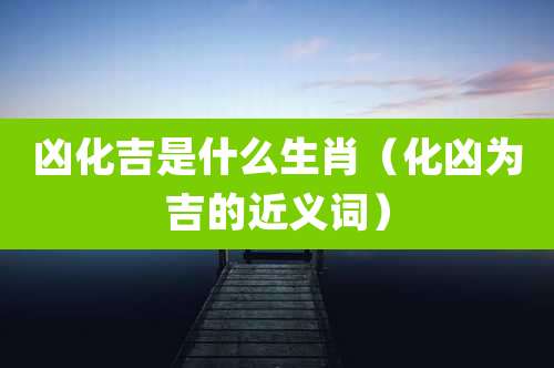 凶化吉是什么生肖（化凶为吉的近义词）