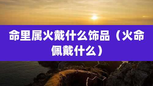 命里属火戴什么饰品(火命佩戴什么)