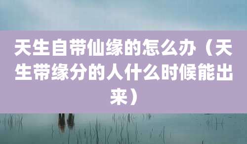 天生自带仙缘的怎么办（天生带缘分的人什么时候能出来）