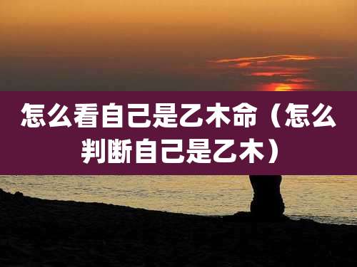怎么看自己是乙木命（怎么判断自己是乙木）