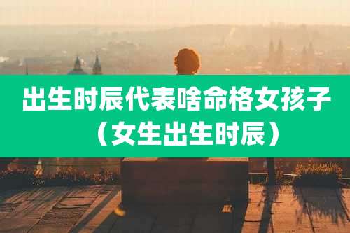 出生时辰代表啥命格女孩子（女生出生时辰）