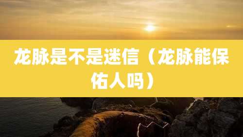 龙脉是不是迷信（龙脉能保佑人吗）