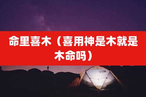 命里喜木（喜用神是木就是木命吗）
