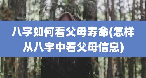 八字如何看父母寿命(怎样从八字中看父母信息)