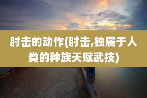 肘击的动作(肘击,独属于人类的种族天赋武技)