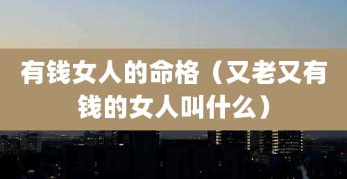 有钱女人的命格（又老又有钱的女人叫什么）