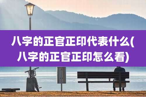 八字的正官正印代表什么(八字的正官正印怎么看)