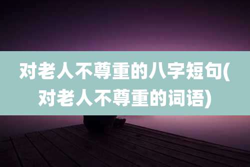 对老人不尊重的八字短句(对老人不尊重的词语)