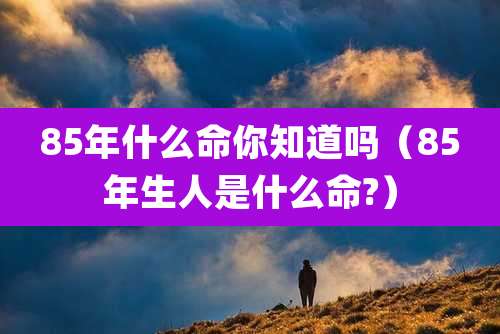 85年什么命你知道吗(85年生人是什么命?)