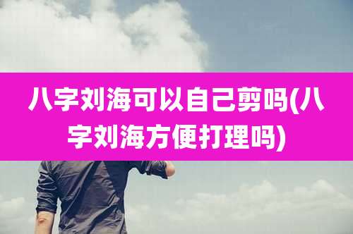 八字刘海可以自己剪吗(八字刘海方便打理吗)