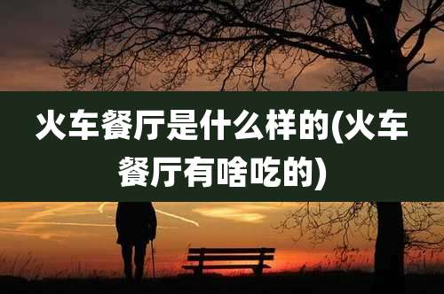 火车餐厅是什么样的(火车餐厅有啥吃的)