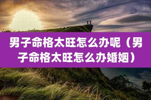 男子命格太旺怎么办呢（男子命格太旺怎么办婚姻）