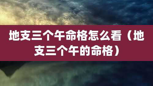 地支三个午命格怎么看（地支三个午的命格）