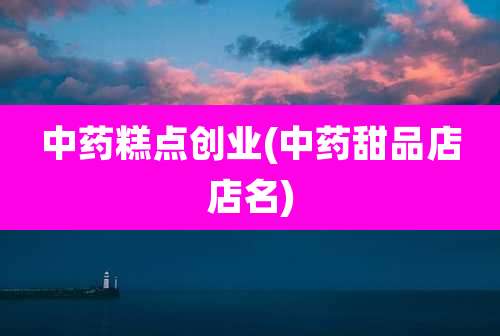 中药糕点创业(中药甜品店店名)