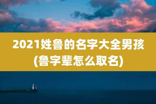 2021姓鲁的名字大全男孩(鲁字辈怎么取名)