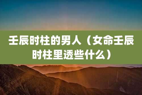 壬辰时柱的男人（女命壬辰时柱里透些什么）