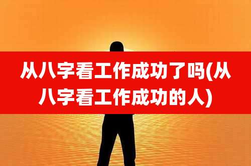从八字看工作成功了吗(从八字看工作成功的人)