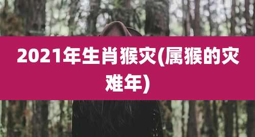 2021年生肖猴灾(属猴的灾难年)