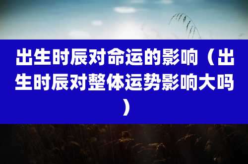 出生时辰对命运的影响（出生时辰对整体运势影响大吗）