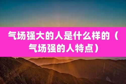 气场强大的人是什么样的（气场强的人特点）