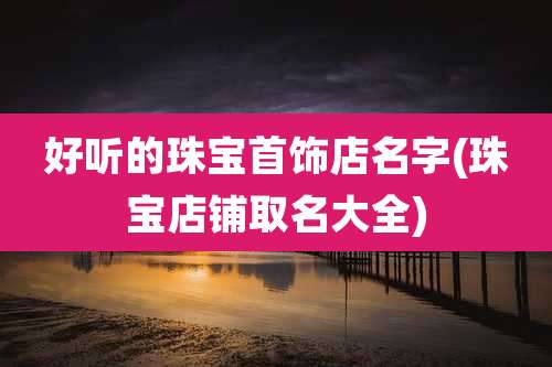 好听的珠宝首饰店名字(珠宝店铺取名大全)