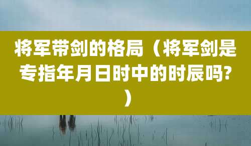 将军带剑的格局（将军剑是专指年月日时中的时辰吗?）