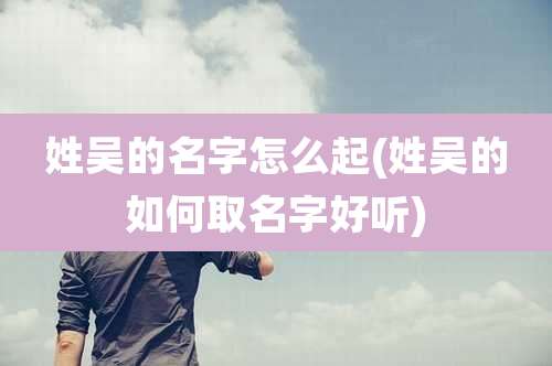 姓吴的名字怎么起(姓吴的如何取名字好听)