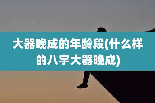 大器晚成的年龄段(什么样的八字大器晚成)
