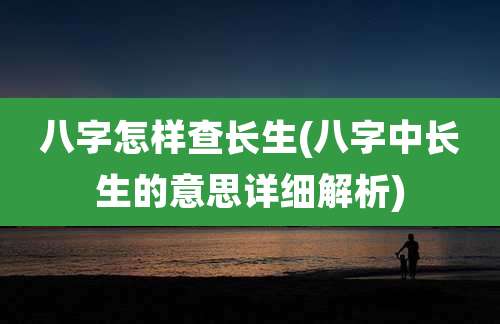 八字怎样查长生(八字中长生的意思详细解析)