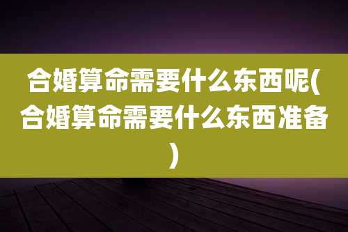 合婚算命需要什么东西呢(合婚算命需要什么东西准备)