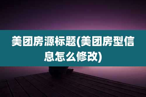 美团房源标题(美团房型信息怎么修改)